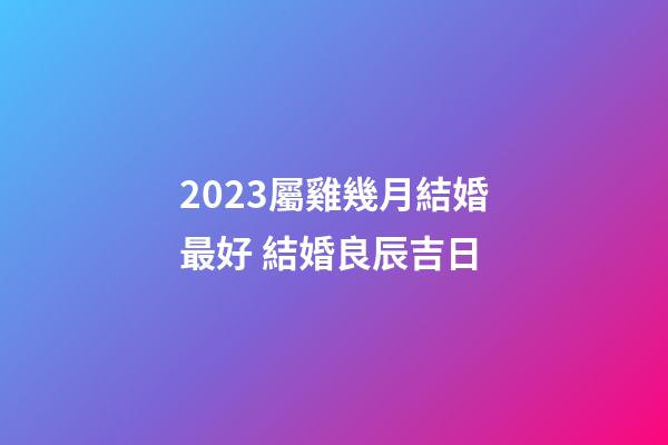 2023屬雞幾月結婚最好 結婚良辰吉日